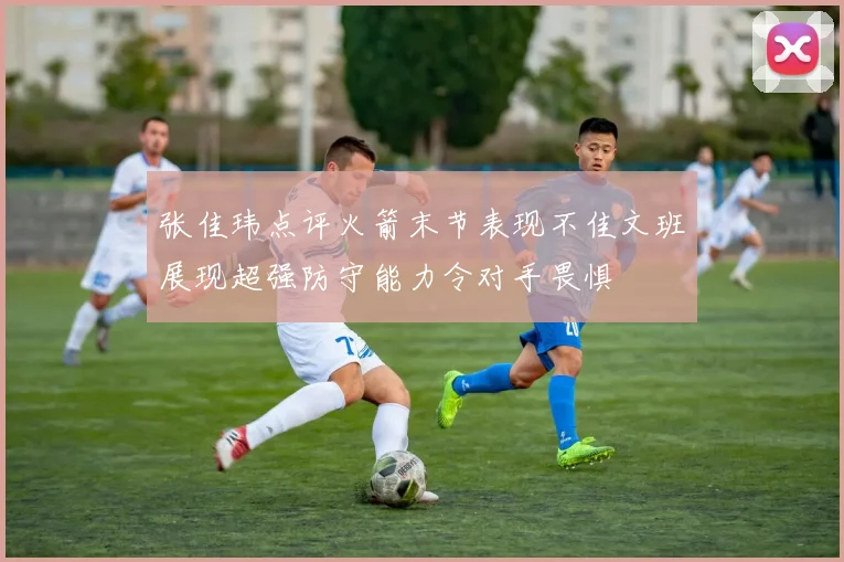 张佳玮点评火箭末节表现不佳文班展现超强防守能力令对手畏惧