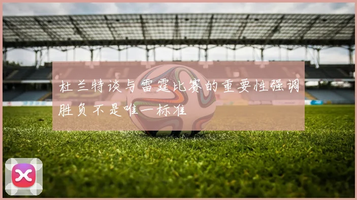 杜兰特谈与雷霆比赛的重要性强调胜负不是唯一标准