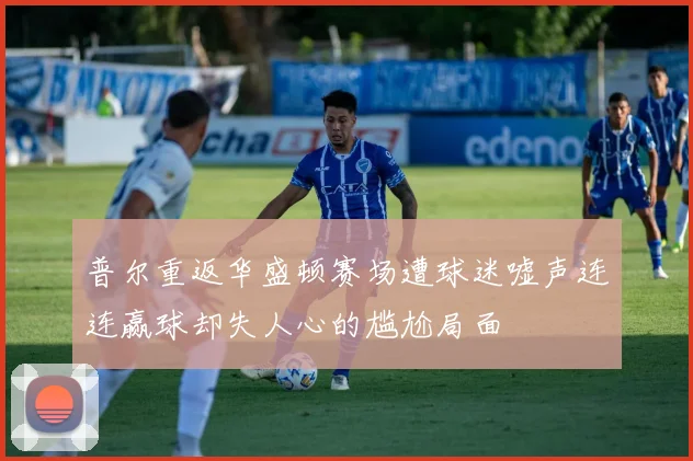 普尔重返华盛顿赛场遭球迷嘘声连连赢球却失人心的尴尬局面