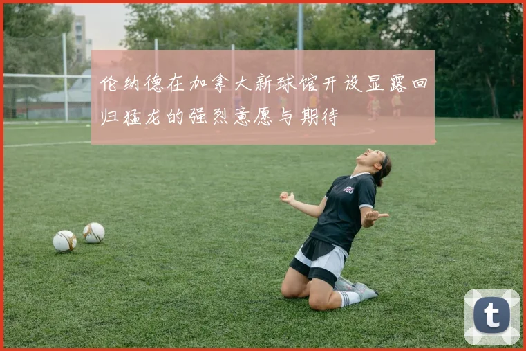 伦纳德在加拿大新球馆开设显露回归猛龙的强烈意愿与期待