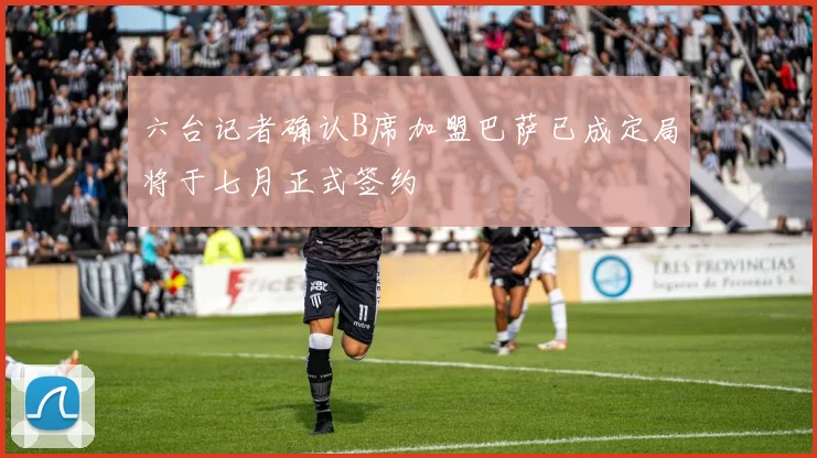 六台记者确认B席加盟巴萨已成定局将于七月正式签约