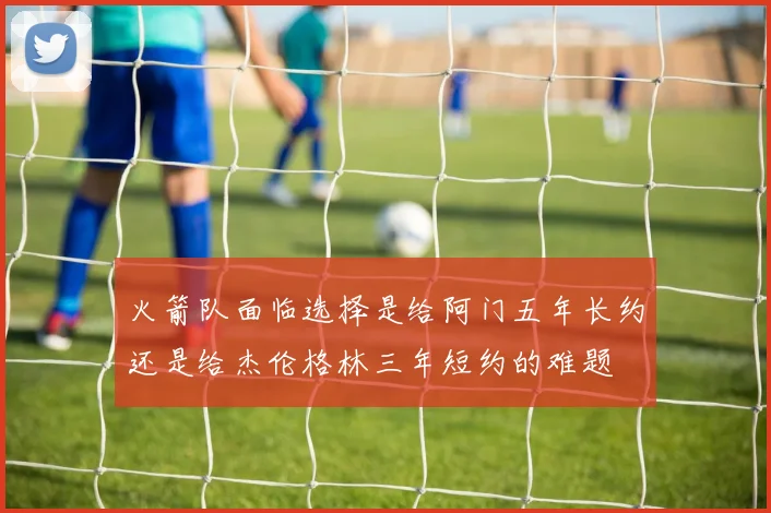 火箭队面临选择是给阿门五年长约还是给杰伦格林三年短约的难题