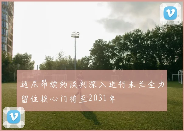 迈尼昂续约谈判深入进行米兰全力留住核心门将至2031年