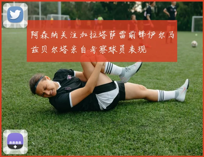 阿森纳关注加拉塔萨雷前锋伊尔马兹贝尔塔亲自考察球员表现