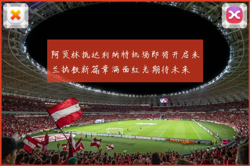阿莫林抵达利纳特机场即将开启米兰执教新篇章满面红光期待未来