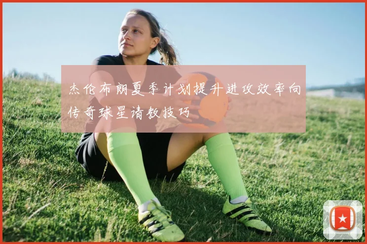 杰伦布朗夏季计划提升进攻效率向传奇球星请教技巧