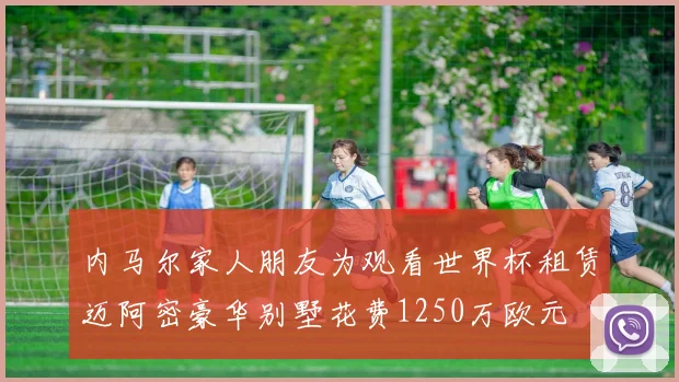 内马尔家人朋友为观看世界杯租赁迈阿密豪华别墅花费1250万欧元