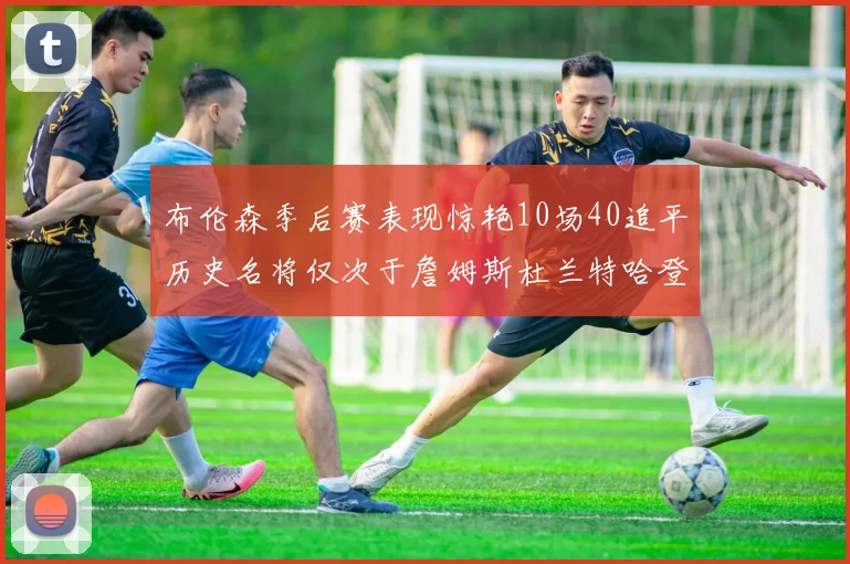 布伦森季后赛表现惊艳10场40追平历史名将仅次于詹姆斯杜兰特哈登