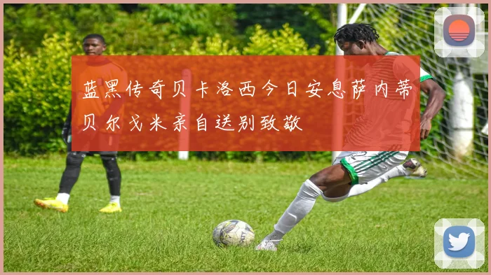 蓝黑传奇贝卡洛西今日安息萨内蒂贝尔戈米亲自送别致敬