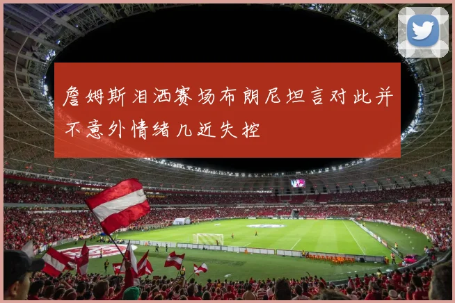 詹姆斯泪洒赛场布朗尼坦言对此并不意外情绪几近失控