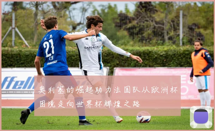 奥利塞的崛起助力法国队从欧洲杯困境走向世界杯辉煌之路