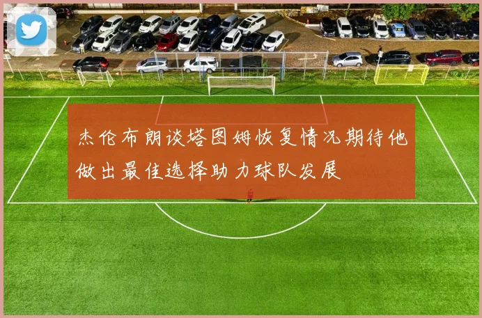 杰伦布朗谈塔图姆恢复情况期待他做出最佳选择助力球队发展