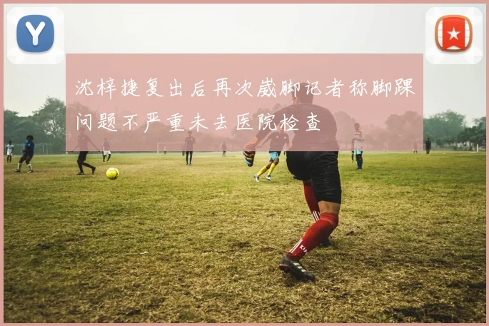 沈梓捷复出后再次崴脚记者称脚踝问题不严重未去医院检查