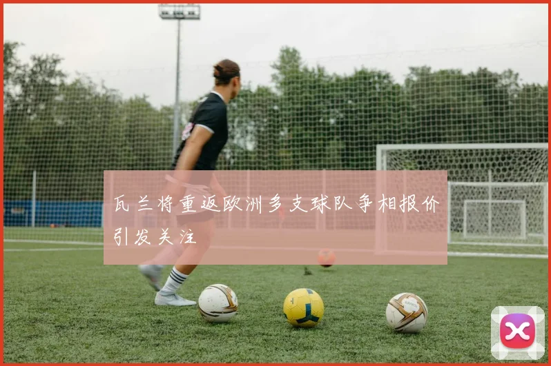 瓦兰将重返欧洲多支球队争相报价引发关注