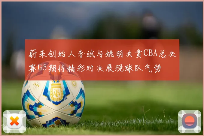 蔚来创始人李斌与姚明共赏CBA总决赛G5期待精彩对决展现球队气势