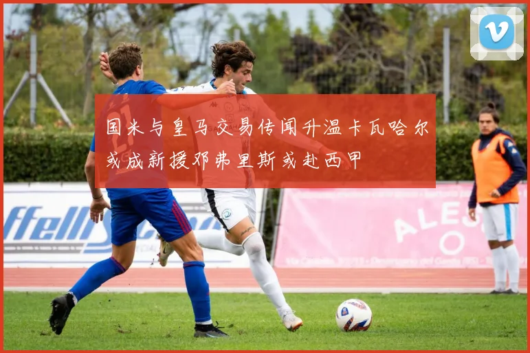 国米与皇马交易传闻升温卡瓦哈尔或成新援邓弗里斯或赴西甲