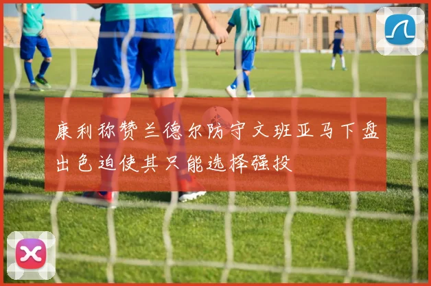 康利称赞兰德尔防守文班亚马下盘出色迫使其只能选择强投