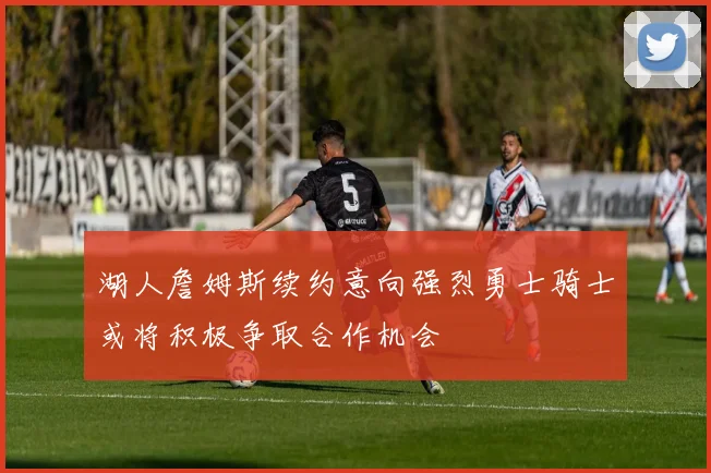 湖人詹姆斯续约意向强烈勇士骑士或将积极争取合作机会