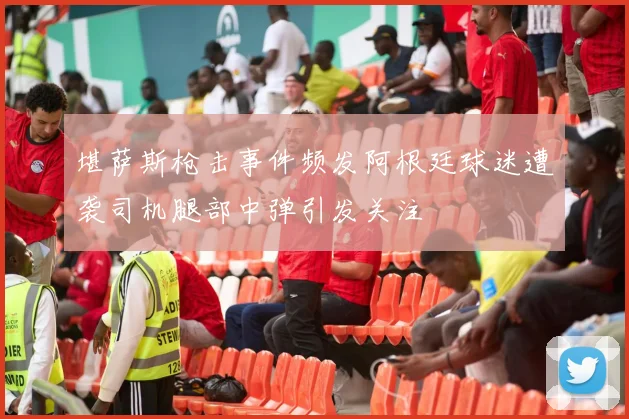堪萨斯枪击事件频发阿根廷球迷遭袭司机腿部中弹引发关注