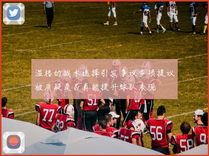 温格的战术选择引发争议多项提议被质疑是否真能提升球队表现