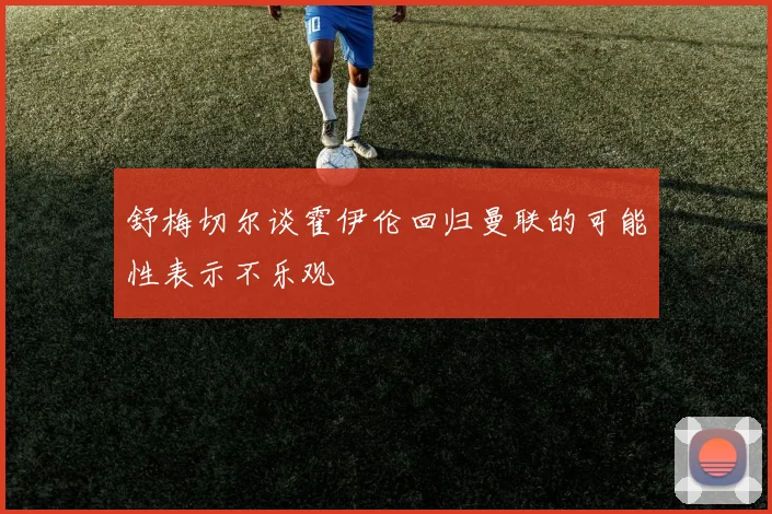 舒梅切尔谈霍伊伦回归曼联的可能性表示不乐观