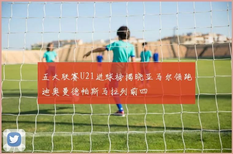五大联赛U21进球榜揭晓亚马尔领跑迪奥曼德帕斯马拉列前四