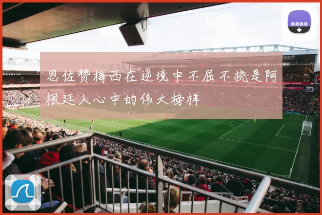恩佐赞梅西在逆境中不屈不挠是阿根廷人心中的伟大榜样
