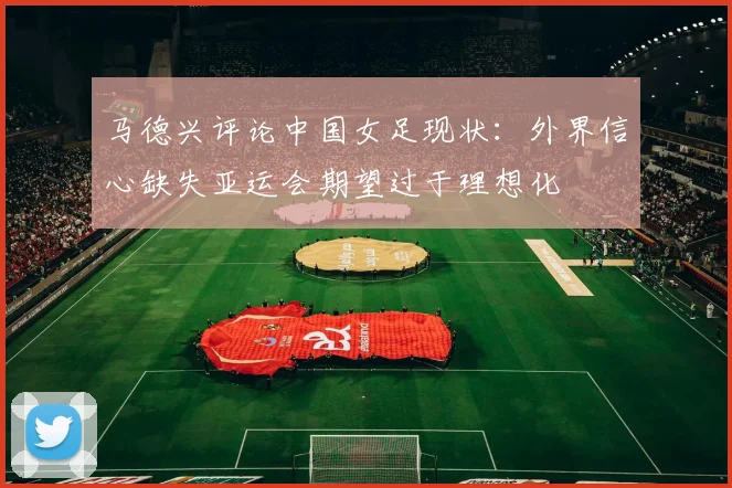 马德兴评论中国女足现状：外界信心缺失亚运会期望过于理想化