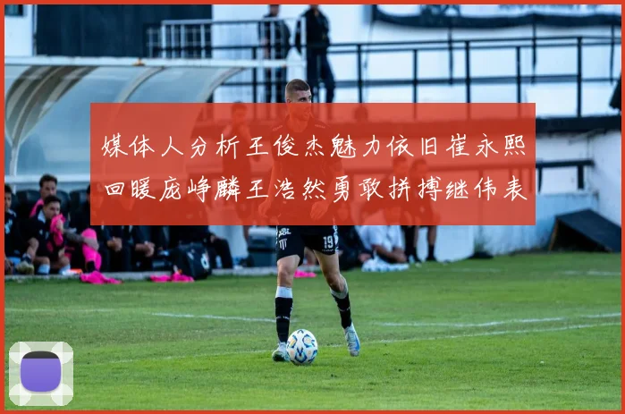 媒体人分析王俊杰魅力依旧崔永熙回暖庞峥麟王浩然勇敢拼搏继伟表现稳定