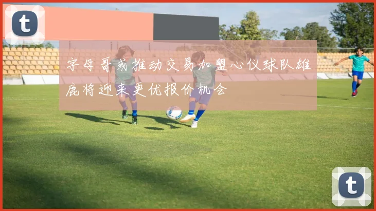 字母哥或推动交易加盟心仪球队雄鹿将迎来更优报价机会
