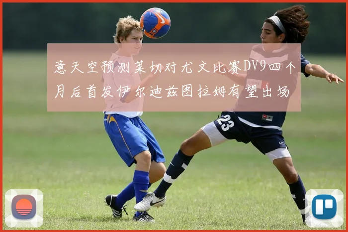 意天空预测莱切对尤文比赛DV9四个月后首发伊尔迪兹图拉姆有望出场