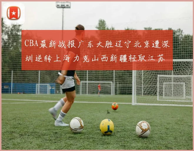 CBA最新战报广东大胜辽宁北京遭深圳逆转上海力克山西新疆轻取江苏