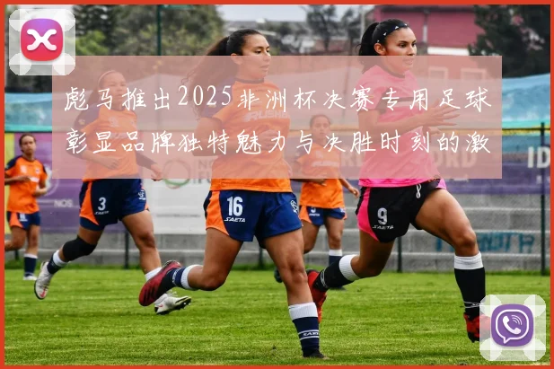 彪马推出2025非洲杯决赛专用足球彰显品牌独特魅力与决胜时刻的激情