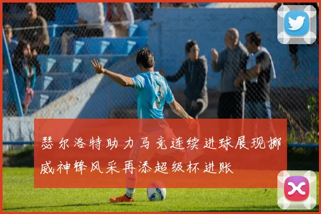 瑟尔洛特助力马竞连续进球展现挪威神锋风采再添超级杯进账