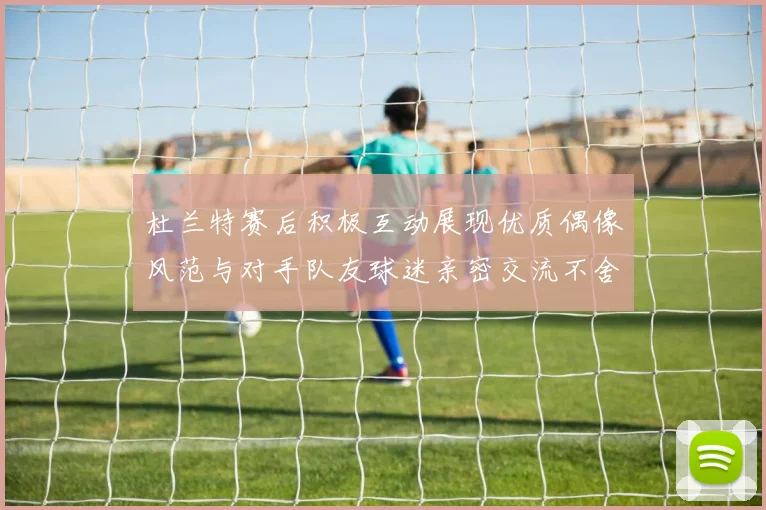 杜兰特赛后积极互动展现优质偶像风范与对手队友球迷亲密交流不舍离场